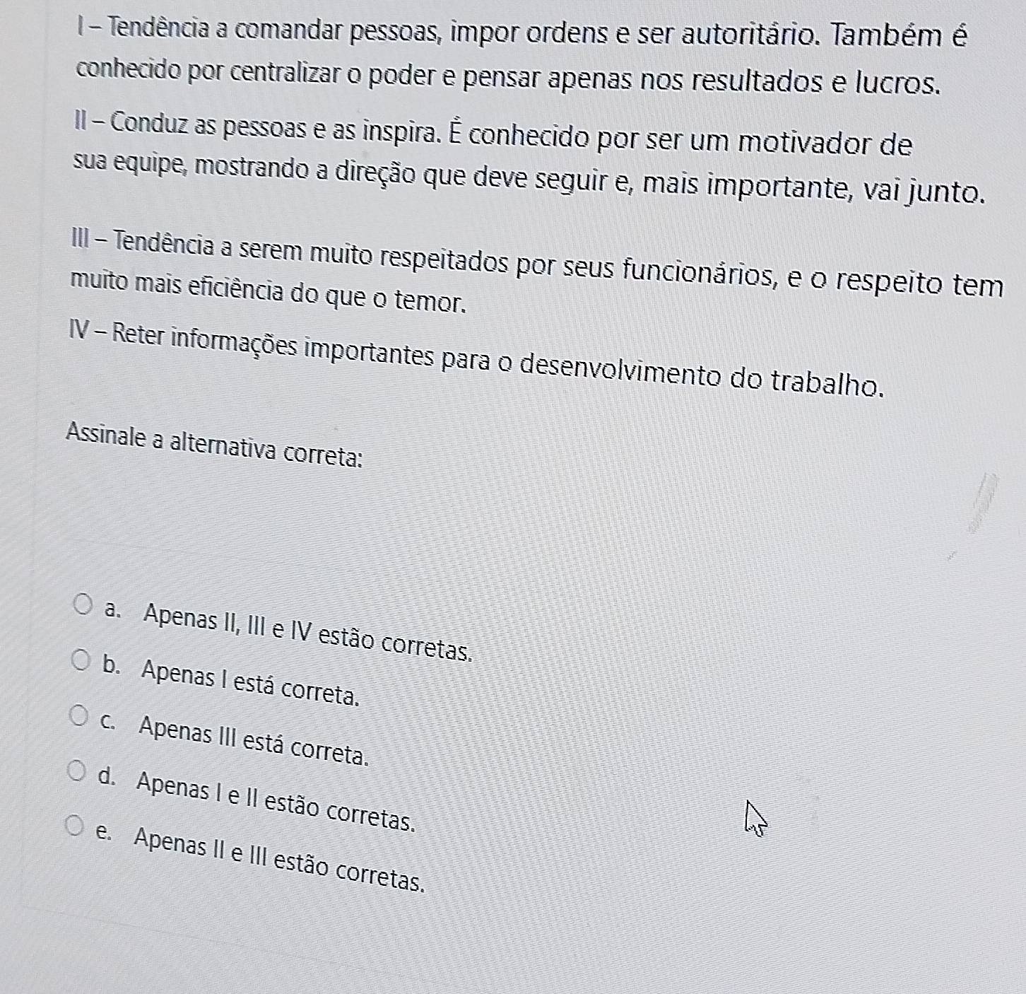 Tendência a comandar pessoas, impor ordens e ser autoritário. Também é
conhecido por centralizar o poder e pensar apenas nos resultados e lucros.
II - Conduz as pessoas e as inspira. É conhecido por ser um motivador de
sua equipe, mostrando a direção que deve seguir e, mais importante, vai junto.
III - Tendência a serem muito respeitados por seus funcionários, e o respeito tem
muito mais eficiência do que o temor.
IV - Reter informações importantes para o desenvolvimento do trabalho.
Assinale a alternativa correta:
a. Apenas II, III e IV estão corretas.
b. Apenas I está correta.
c. Apenas III está correta.
d. Apenas I e II estão corretas.
e. Apenas II e III estão corretas.