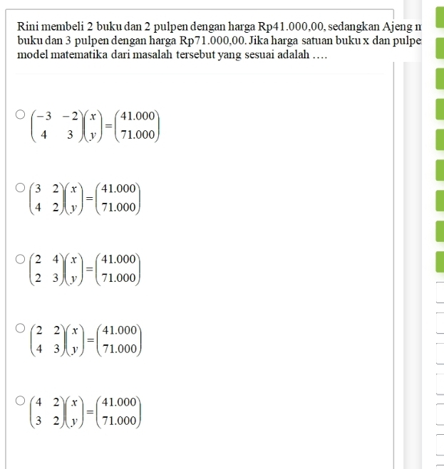 Rini membeli 2 buku dan 2 pulpen dengan harga Rp41.000,00, sedangkan Ajeng m
buku dan 3 pulpen dengan harga Rp71.000,00. Jika harga satuan buku x dan pulpe
model matematika dari masalah tersebut yang sesuai adalah …
beginpmatrix -3&-2 4&3endpmatrix beginpmatrix x yendpmatrix =beginpmatrix 41.000 71.000endpmatrix
beginpmatrix 3&2 4&2endpmatrix beginpmatrix x yendpmatrix =beginpmatrix 41.000 71.000endpmatrix
beginpmatrix 2&4 2&3endpmatrix beginpmatrix x yendpmatrix =beginpmatrix 41.000 71.000endpmatrix
beginpmatrix 2&2 4&3endpmatrix beginpmatrix x yendpmatrix =beginpmatrix 41.000 71.000endpmatrix
beginpmatrix 4&2 3&2endpmatrix beginpmatrix x yendpmatrix =beginpmatrix 41.000 71.000endpmatrix