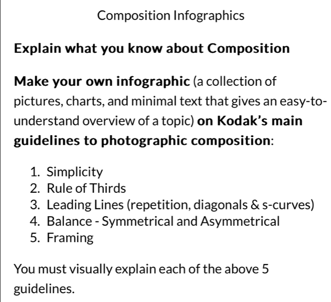 Composition Infographics 
Explain what you know about Composition 
Make your own infographic (a collection of 
pictures, charts, and minimal text that gives an easy-to- 
understand overview of a topic) on Kodak’s main 
guidelines to photographic composition: 
1. Simplicity 
2. Rule of Thirds 
3. Leading Lines (repetition, diagonals & s-curves) 
4. Balance - Symmetrical and Asymmetrical 
5. Framing 
You must visually explain each of the above 5 
guidelines.