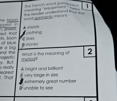 The French word garement,
meaning "equipment," heps 1
the reader understand that the 
he Moon.
word garments means -
pped in 
s jewels, A shields
ted that clothing
ts. Soon C lines
of blue Dstones
e a big
and the What is the meaning of 2
najestic myriad?
y. But,
s really A bright and brilliant
learest
t. That very large in size
extremely great number
D unable to see