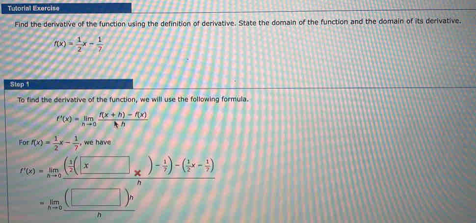 Tutorial Exercise 
Find the derivative of the function using the definition of derivative. State the domain of the function and the domain of its derivative.
f(x)= 1/2 x- 1/7 
Stop 1 
To find the derivative of the function, we will use the following formula.
f'(x)=limlimits _hto 0 (f(x+h)-f(x))/hh 
For f(x)= 1/2 x- 1/7  , we have
r(x)=limlimits _nto 0frac ( 1/2 (□ * )- 1/7 )-( 1/2 x- 1/7 )n
=limlimits _hto 0 (□ )h/h 