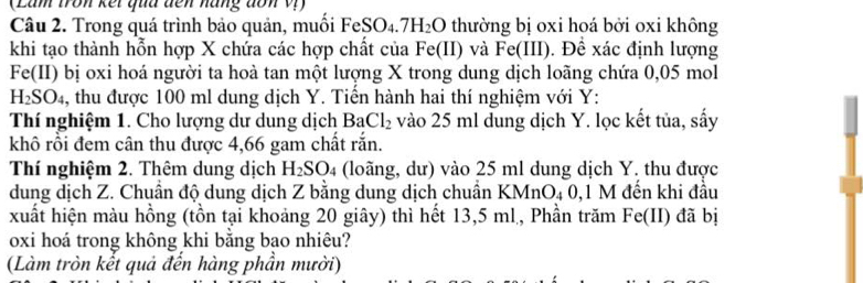 (Lam tron kết quu đến năng đon V 
Câu 2. Trong quá trình bảo quản, muồi FeSO4. 7H_2O thường bị oxi hoá bởi oxi không 
khi tạo thành hỗn hợp X chứa các hợp chất của Fe(II) và Fe(III) Đề xác định lượng 
Fe(II) bị oxi hoá người ta hoà tan một lượng X trong dung dịch loãng chứa 0,05 mol
H_2SO_4 , thu được 100 ml dung dịch Y. Tiến hành hai thí nghiệm với Y : 
Thí nghiệm 1. Cho lượng dư dung dịch BaCl_2 vào 25 ml dung dịch Y. lọc kết tủa, sấy 
khô rồi đem cân thu được 4,66 gam chất rắn. 
Thí nghiệm 2. Thêm dung dịch H_2SO_4 4 (loãng, dư) vào 25 ml dung dịch Y. thu được 
dung dịch Z. Chuẩn độ dung dịch Z bằng dung dịch chuẩn KMnO_40, 1M đến khi đầu 
xuất hiện màu hồng (tồn tại khoảng 20 giây) thì hết 13,5 ml, Phần trăm Fe(II) đã bị 
oxi hoá trong không khi băng bạo nhiêu? 
(Làm tròn kết quả đến hàng phần mười)