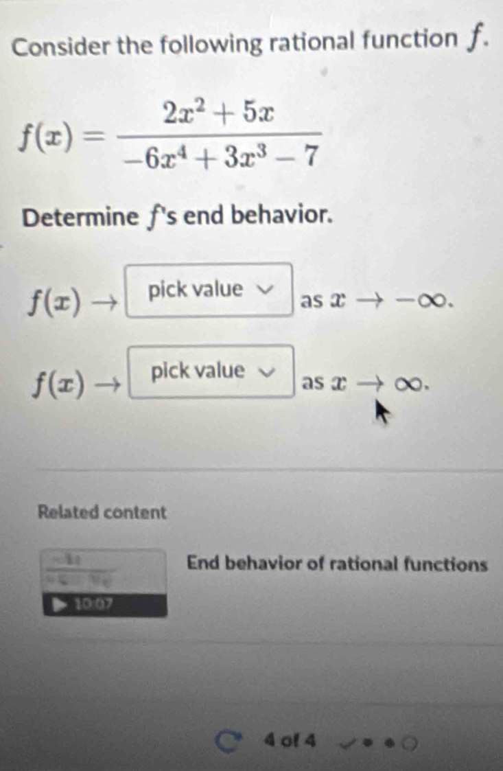 Consider the following rational function f.
f(x)= (2x^2+5x)/-6x^4+3x^3-7 
Determine f 's end behavior.
f(x) pick value 
as x -∞.
f(x) pick value 
as xto c
Related content
 (-4q)/sqrt(q)-9q  End behavior of rational functions 
10:07
4 of 4