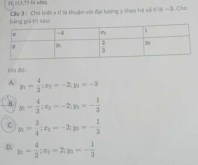 D. 113,75 lít xăng.
Câu 3 : Cho biết x tỉ lệ thuận với đại lượng y theo hệ số tỉ lệ —3. Cho
bảng giá trị sau:
Khi đó:
A. y_1= 4/3 ;x_2=-2;y_3=-3
B. y_1= 4/3 ;x_2=-2;y_3=- 1/3 
C. y_1= 3/4 ;x_2=-2;y_3=- 1/3 
D. y_1= 4/3 ;x_2=2;y_3=- 1/3 