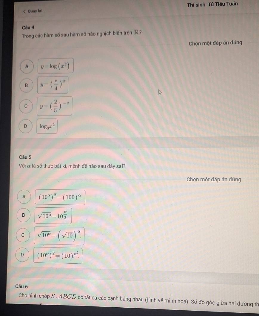 Thí sinh: Tú Tiêu Tuấn
< Quay lại
Câu 4
Trong các hàm số sau hàm số nào nghịch biến trên  R ?
Chọn một đáp án đúng
A y=log (x^3)
B y=( e/4 )^x
C y=( 2/5 )^-x
D log _3x^2
Câu 5
Với & là số thực bất kì, mệnh đề nào sau đây sai?
Chọn một đáp án đúng
A (10^(alpha))^2=(100)^alpha .
B sqrt(10^(alpha))=10^(frac alpha)2.
C sqrt(10^(alpha))=(sqrt(10))^alpha .
D (10^(alpha))^2=(10)^alpha^2. 
Câu 6
Cho hình chóp S . ABCD có tất cả các cạnh bằng nhau (hình vẽ minh hoạ). Số đo góc giữa hai đường th