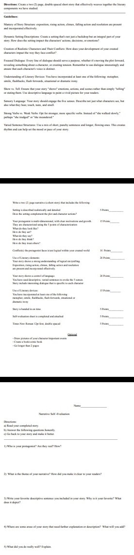 Dinections: Create a two (2) page, double spaced short story that effectvely weaves together the literary 
Mastery of Stary Structure: exposition, rising action, climax, falling action and resolution are presen 
Dynantic Seiting Descriptions: Covate a setting that's not just a backdrop but as istegral part of your 
characters impact the way they face conflict? 
nreealing something about a chatacter, or creating tension. Remember to use dialogue interestingly asd 
Understanding of Literary Devices: You haez incorporated at least one of the following: retajhor, 
Show va. Tell: Unsure that your story ''shows'' emotions, actions, and acenes rather than simply 'ieling' 
perhaps "she trudged" or "she reandesed." 
rbythen and can help set the mood or pace of your story 
Soming is disacribed malistically and detailed 
Claslions) the pretagonist faces is/are lo gical withis your creased wolt 
_ 
_ 
h) Answer the following questions honerly 
c) Go back to your story and make it better.