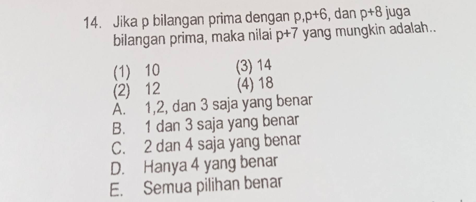 Jika p bilangan prima dengan p, p+6 , dan p+8 juga
bilangan prima, maka nilai p+7 yang mungkin adalah..
(1) 10 (3) 14
(2) 12 (4) 18
A. 1, 2, dan 3 saja yang benar
B. 1 dan 3 saja yang benar
C. 2 dan 4 saja yang benar
D. Hanya 4 yang benar
E. Semua pilihan benar