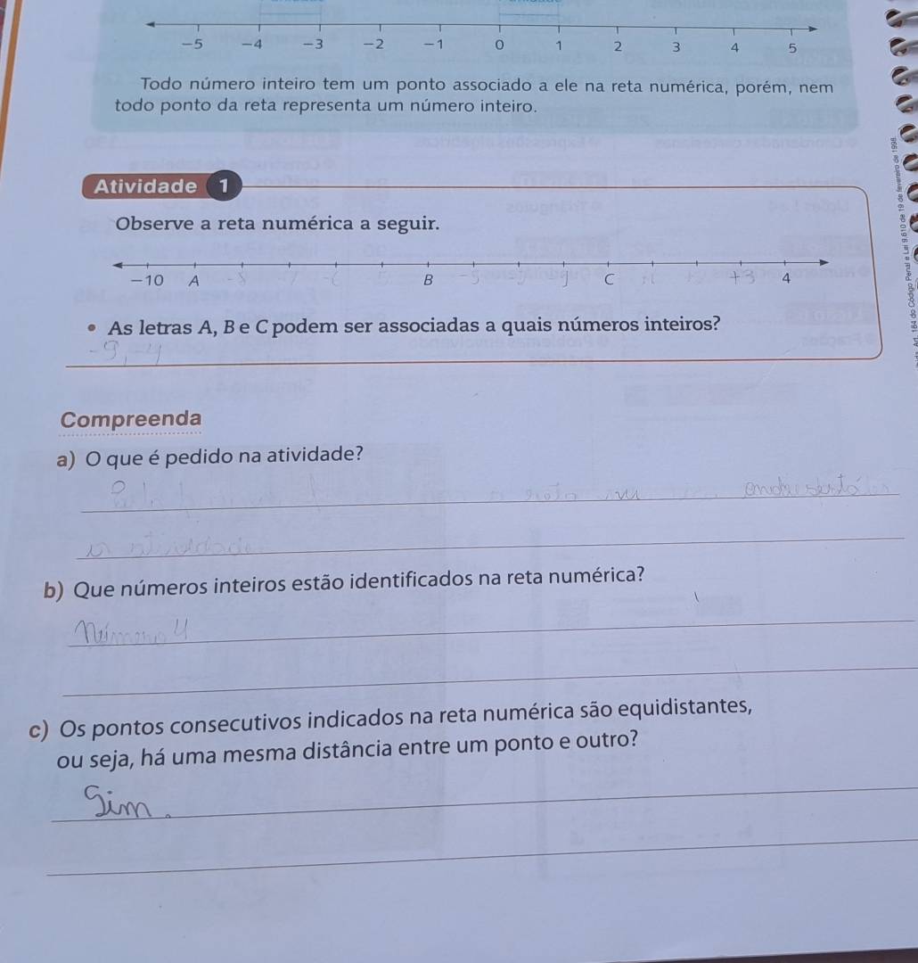 -5 -4 -3 -2 -1 0 1 2 3 4 5
Todo número inteiro tem um ponto associado a ele na reta numérica, porém, nem 
todo ponto da reta representa um número inteiro. 
Atividade 1 
Observe a reta numérica a seguir. 
As letras A, B e C podem ser associadas a quais números inteiros? 
_ 
_ 
Compreenda 
a) O que é pedido na atividade? 
_ 
_ 
b) Que números inteiros estão identificados na reta numérica? 
_ 
_ 
c) Os pontos consecutivos indicados na reta numérica são equidistantes, 
ou seja, há uma mesma distância entre um ponto e outro? 
_ 
_