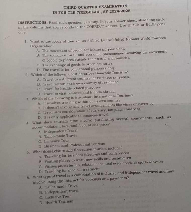 THIRD QUARTER EXAMINATION
IN FCS-TLE 7(REGULAR), SY 2024-2025
INSTRUCTIONS: Read each question carefully. In your answer sheet, shade the circle
in the column that corresponds to the CORRECT answer. Use BLACK or BLUE pens
only.
1. What is the focus of tourism as defined by the United Nations World Tourism
Organization?
A. The movement of people for leisure purposes only.
B. The social, cultural, and economic phenomenon involving the movement
of people to places outside their usual environment.
C. The exchange of goods between countries.
D. The travel is for educational purposes only.
2. Which of the following best describes Domestic Tourism?
A. Travel to a different country for business purposes.
B. Travel within one's own country of residence.
C. Travel for health-related purposes.
D. Travel to visit relatives and friends abroad.
3. Which of the following is true about International Tourism?
A. It involves traveling within one’s own country
B. It doesn't involve any travel arrangements like visas or currency.
C. It requires consideration of currency, language, and visa
D. It is only applicable to business travel.
4. What does tourism time involve purchasing several components, such as
accommodation, fare, and food, at one price?
A. Independent Travel
B. Tailor-made Travel
C. Inclusive Tour
D. Business and Professional Tourism
5. What does Leisure and Recreation tourism include?
A. Traveling for business meetings and conferences
B. Visiting places to learn new skills and techniques
C. Visiting places for fun, relaxation, cultural experiences, or sports activities
D. Traveling for medical treatment
6. What type of travel is a combination of inclusive and independent travel and may
involve using the Internet for bookings and payments?
A. Tailor-made Travel
B. Independent travel
C. Inclusive Tour
D. Health Tourism