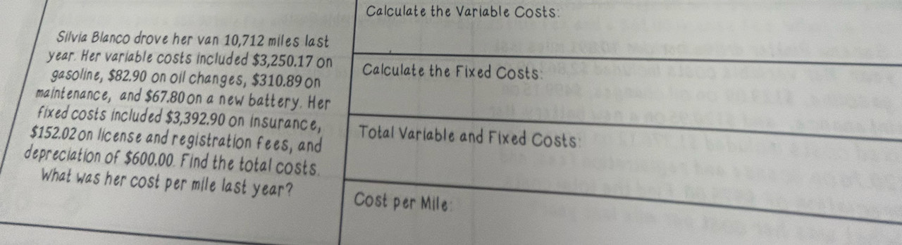 Calculate the Variable Costs: 
Silvia Blanco drove her van 10,712 miles last
year. Her variable costs included $3,250.17 on Calculate the Fixed Costs: 
gasoline, $82.90 on oil changes, $310.89 on 
maintenance, and $67.80 on a new battery. Her 
fixed costs included $3,392.90 on insurance,
$152.02 on license and registration fees, and Total Variable and Fixed Costs: 
depreciation of $600,00. Find the total costs. 
What was her cost per mile last year? Cost per Mile