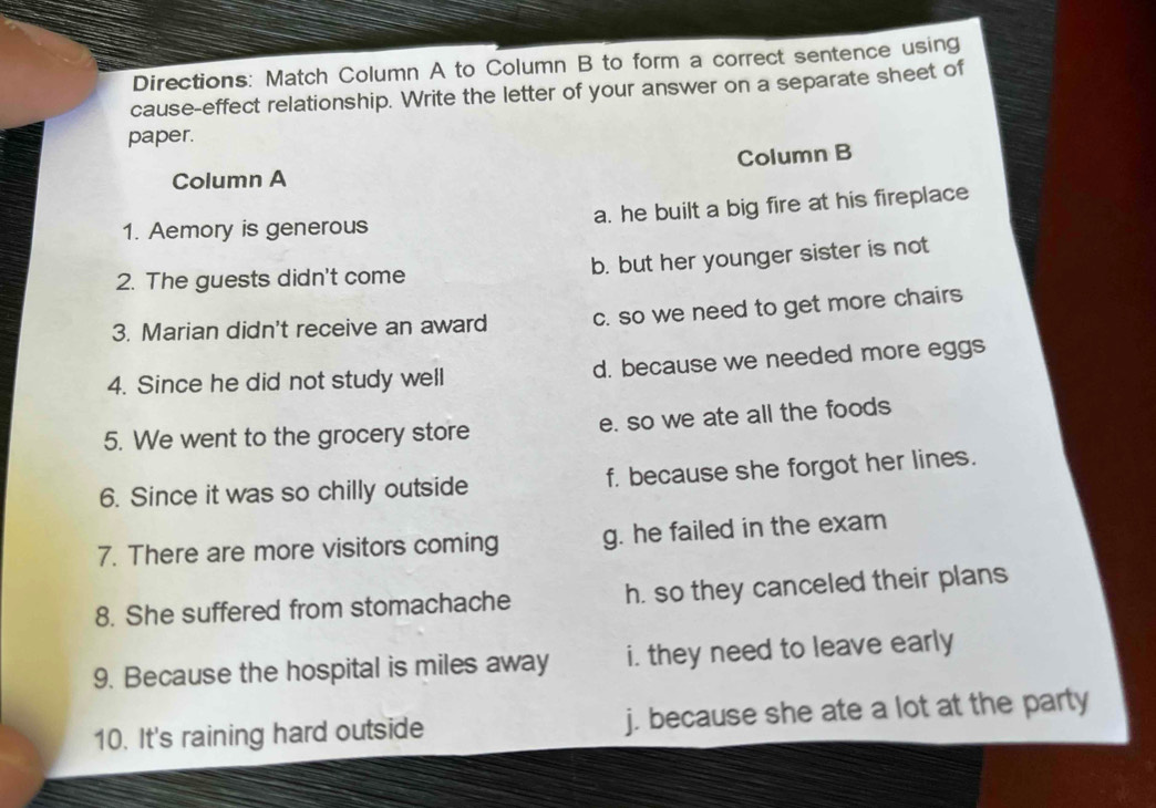 Directions: Match Column A to Column B to form a correct sentence using
cause-effect relationship. Write the letter of your answer on a separate sheet of
paper.
Column B
Column A
1. Aemory is generous a. he built a big fire at his fireplace
2. The guests didn't come b. but her younger sister is not
3. Marian didn't receive an award c. so we need to get more chairs
4. Since he did not study well d. because we needed more eggs
5. We went to the grocery store e. so we ate all the foods
6. Since it was so chilly outside f. because she forgot her lines.
7. There are more visitors coming g. he failed in the exam
8. She suffered from stomachache h. so they canceled their plans
9. Because the hospital is miles away i. they need to leave early
10. It's raining hard outside j. because she ate a lot at the party