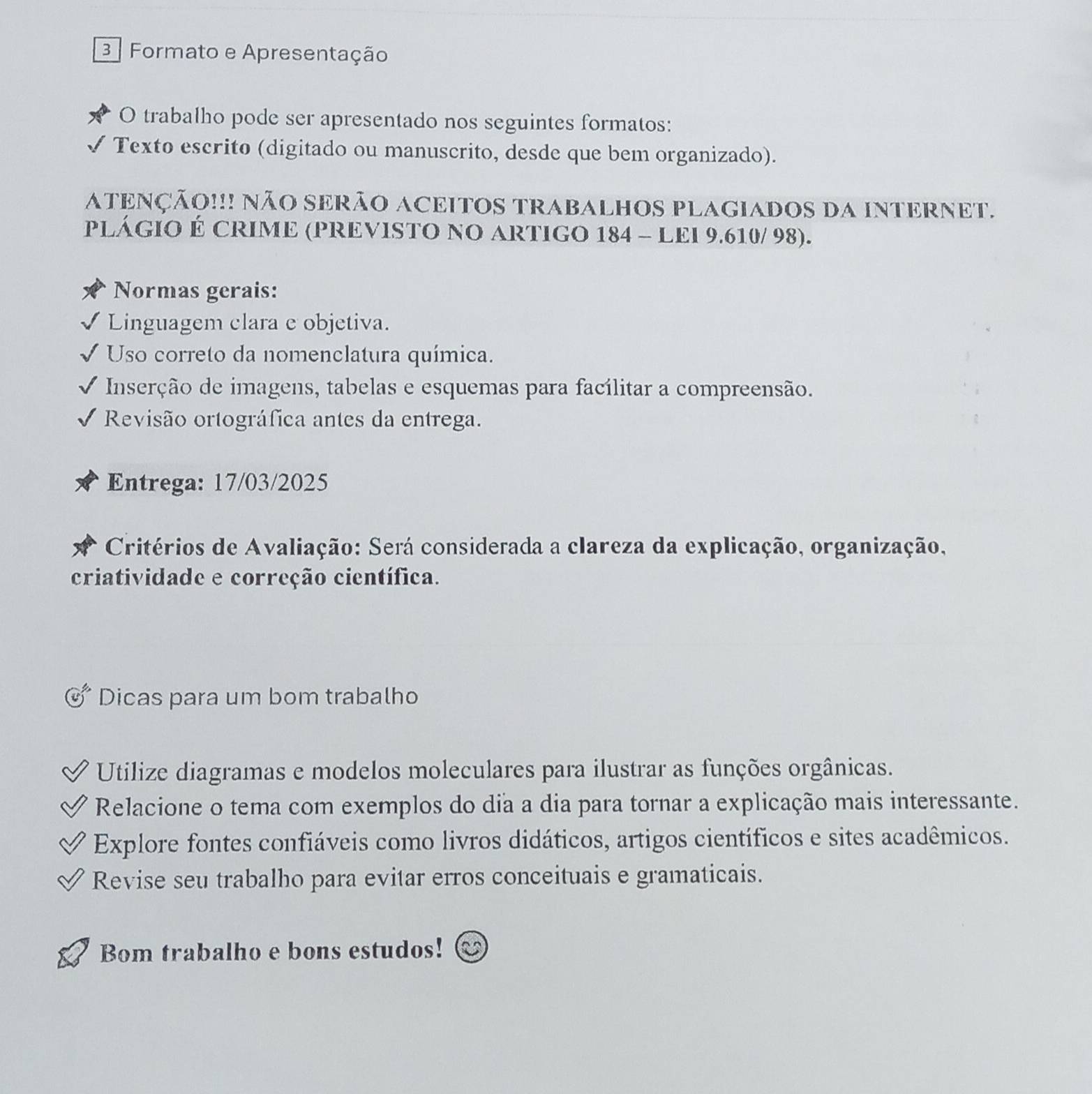 Formato e Apresentação 
O trabalho pode ser apresentado nos seguintes formatos: 
Texto escrito (digitado ou manuscrito, desde que bem organizado). 
ATENÇÃO!!! NÃO SERÃO ACEITOS TRABALHOS PLAGIADOS DA INTERNET. 
PLÁGIO É CRIME (PREVISTO NO ARTIGO 184 - LEI 9.610/ 98). 
Normas gerais: 
Linguagem clara e objetiva. 
Uso correto da nomenclatura química. 
Inserção de imagens, tabelas e esquemas para facílitar a compreensão. 
Revisão ortográfica antes da entrega. 
Entrega: 17/03/2025 
Critérios de Avaliação: Será considerada a clareza da explicação, organização, 
criatividade e correção científica. 
Dicas para um bom trabalho 
Utilize diagramas e modelos moleculares para ilustrar as funções orgânicas. 
Relacione o tema com exemplos do dia a dia para tornar a explicação mais interessante. 
Explore fontes confiáveis como livros didáticos, artigos científicos e sites acadêmicos. 
Revise seu trabalho para evitar erros conceituais e gramaticais. 
Bom trabalho e bons estudos!