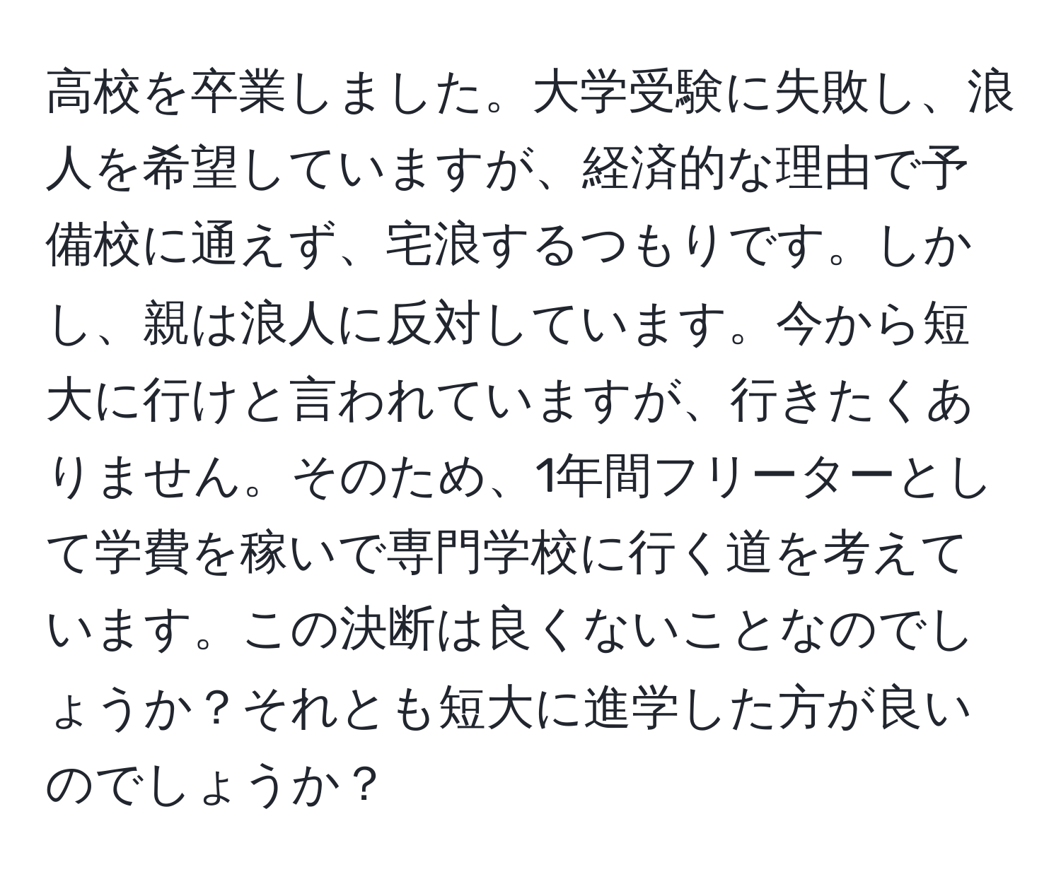 高校を卒業しました。大学受験に失敗し、浪人を希望していますが、経済的な理由で予備校に通えず、宅浪するつもりです。しかし、親は浪人に反対しています。今から短大に行けと言われていますが、行きたくありません。そのため、1年間フリーターとして学費を稼いで専門学校に行く道を考えています。この決断は良くないことなのでしょうか？それとも短大に進学した方が良いのでしょうか？