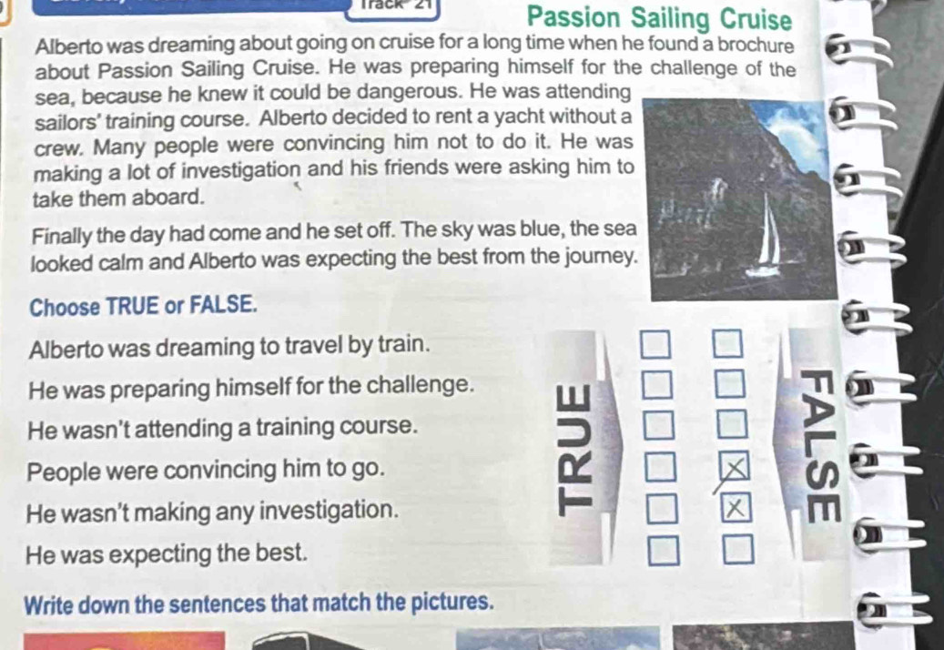 Track 4 Passion Sailing Cruise
Alberto was dreaming about going on cruise for a long time when he found a brochure
about Passion Sailing Cruise. He was preparing himself for the challenge of the
sea, because he knew it could be dangerous. He was attending
sailors' training course. Alberto decided to rent a yacht without a
crew. Many people were convincing him not to do it. He was
making a lot of investigation and his friends were asking him to
take them aboard.
Finally the day had come and he set off. The sky was blue, the sea
looked calm and Alberto was expecting the best from the journey.
Choose TRUE or FALSE.
Alberto was dreaming to travel by train.
He was preparing himself for the challenge.
He wasn't attending a training course.
People were convincing him to go.
on
He wasn’t making any investigation. m
X
He was expecting the best.
Write down the sentences that match the pictures.