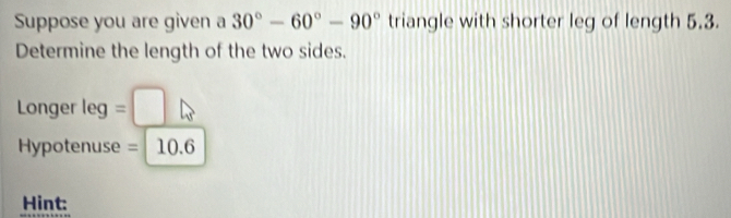 Suppose you are given a 30°-60°-90° triangle with shorter leg of length 5.3. 
Determine the length of the two sides. 
Longer leg= ^|
Hypotenuse = 10.6
Hint: