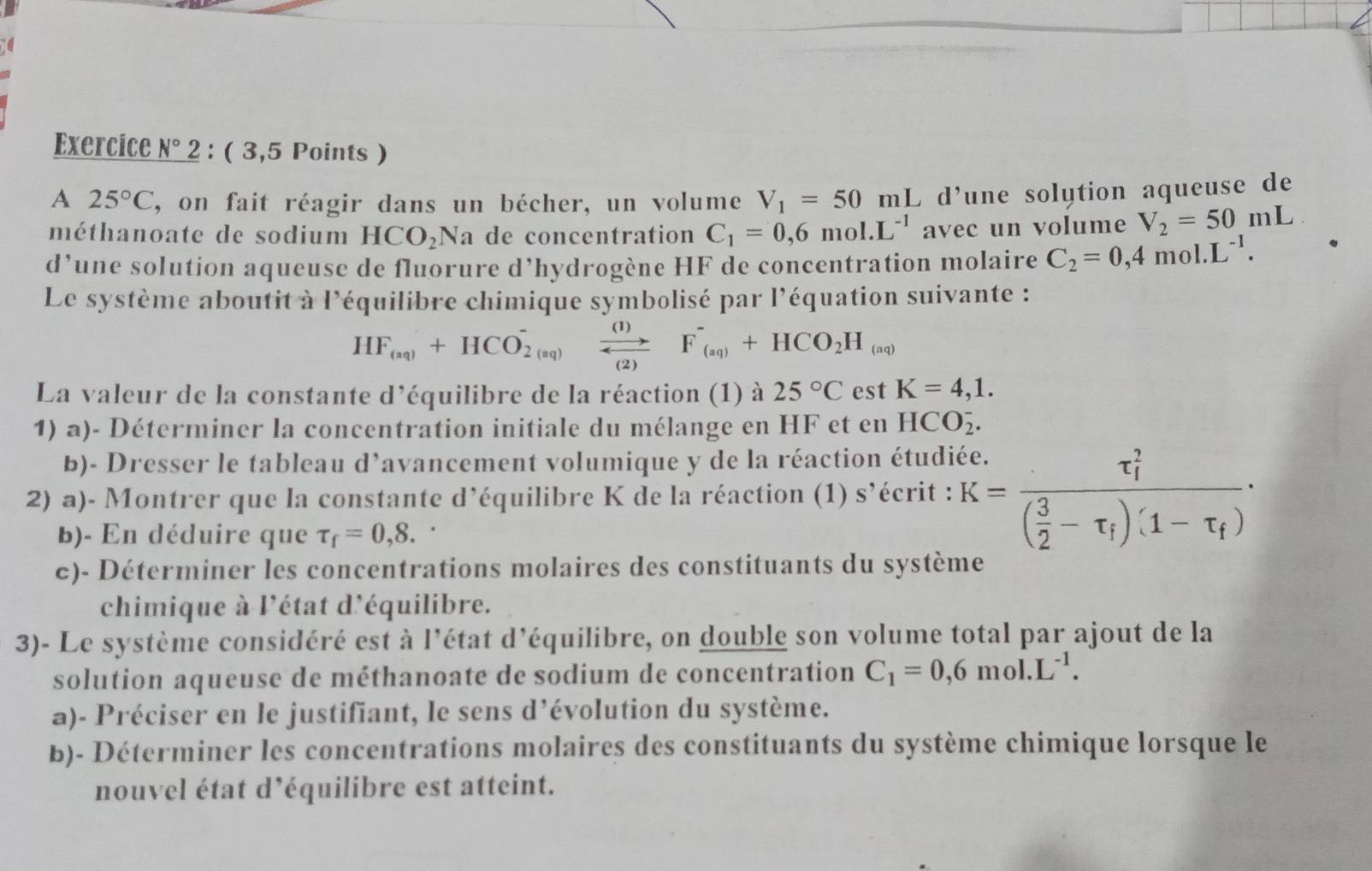 Exercice N° 2 : ( 3,5 Points )
A 25°C , on fait réagir dans un bécher, un volume V_1=50 mL d’une solytion aqueuse de
méthanoate de sodium HCO_2Na de concentration C_1=0,6mol.L^(-1) avec un volume V_2=50mL
d’une solution aqueuse de fluorure d’hydrogène HF de concentration molaire C_2=0,4mol.L^(-1).
Le système aboutit à l'équilibre chimique symbolisé par l'équation suivante :
HF_(aq)+HCO_(2(aq))^- frac (1)
La valeur de la constante d'équilibre de la réaction (1) à 25°C est K=4,1.
1) a)- Déterminer la concentration initiale du mélange en HF et en HCO_2^(-.
b)- Dresser le tableau d’avancement volumique y de la réaction étudiée.
2) a)- Montrer que la constante d’équilibre K de la réaction (1) s’écrit : K=frac (tau _f)^2)( 3/2 -tau _f)(1-tau _f)·
b)- En déduire que tau _f=0,8.
c)- Déterminer les concentrations molaires des constituants du système
chimique à l'état d'équilibre.
3)- Le système considéré est à l'état d'équilibre, on double son volume total par ajout de la
solution aqueuse de méthanoate de sodium de concentration C_1=0,6mol.L^(-1).
a)- Préciser en le justifiant, le sens d’évolution du système.
b)- Déterminer les concentrations molaires des constituants du système chimique lorsque le
nouvel état d’équilibre est atteint.