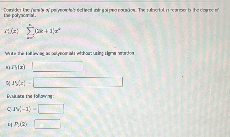 Consider the family of polynomials defined using sigma notation. The subscript n represents the degree of 
the polynomial.
P_n(x)=sumlimits _(k=0)^n(2k+1)x^k
Write the following as polynomials without using sigma notation. 
A) P_3(x)=□
B) P_5(x)=□
Evaluate the following: 
C) P_3(-1)=□
D) P_5(2)=□