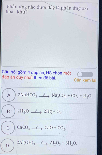 Phản ứng nào dưới đẩy là phản ứng oxi
hoá - khử?
Câu hỏi gồm 4 đáp án, HS chọn một
đáp án duy nhất theo đề bài. Cần xem lại
A 2NaHCO_3xrightarrow fNa_2CO_3+CO_2+H_2O.
B 2HgOto 2H^(·)2Hg+O_2.
C CaCO_3to CaO+CO_2.
D 2Al(OH)_3to Al_2O_3+3H_2O.