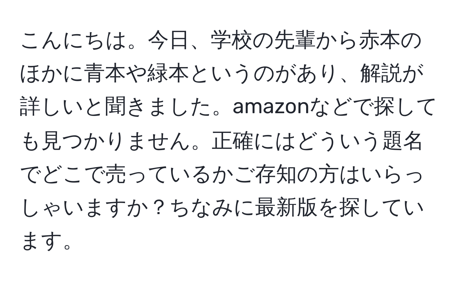 こんにちは。今日、学校の先輩から赤本のほかに青本や緑本というのがあり、解説が詳しいと聞きました。amazonなどで探しても見つかりません。正確にはどういう題名でどこで売っているかご存知の方はいらっしゃいますか？ちなみに最新版を探しています。