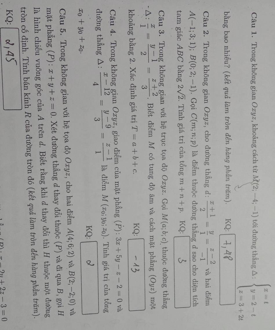 Trong không gian Oxyz, khoảng cách từ M(2;-4;-1) tới đường thẳng △: beginarrayl x=t y=2-t z=3+2tendarray.
bằng bao nhiểu? (kết quả làm tròn đến hàng phần trăm).  KQ:
Câu 2. Trong không gian Oxyz, cho đường thẳng d:  (x+1)/2 = y/1 = (z-2)/-1  và hai điểm
A(-1;3;1);B(0;2;-1). Gọi C(m;n;p) là điểm thuộc đường thẳng d sao cho diện tích
tam giác ABC bằng 2sqrt(2) *.  Tính giá trị của tổng m+n+p KQ:
Câu 3. Trong không gian với hệ trục tọa độ Oxyz. Gọi M(a;b;c) thuộc đường thẳng
△:  x/1 = (y-1)/2 = (z+2)/3 . Biết điểm M có tung độ âm và cách mặt phẳng (Oyz) một
khoảng bằng 2. Xác định giá trị T=a+b+c.
KQ:
Câu 4. Trong không gian Oxyz, giao điểm của mặt phẳng (P): 3x+5y-z-2=0 và
đường thẳng △:  (x-12)/4 = (y-9)/3 = (z-1)/1  là điểm M(x_0;y_0;z_0) Tính giá trị của tổng
KQ: d
x_0+y_0+z_0.
Câu 5. Trong không gian với hệ tọa độ Oxyz, cho hai điểm A(4;6;2) và B(2;-2;0) và
mặt phẳng (P): x+y+z=0. Xét đường thẳng d thay đổi thuộc (P) và đi qua B, gọi H
là hình chiếu vuông góc của A trên d. Biết rằng khi d thay đổi thì H thuộc một đường
tròn cố định. Tính bán kính R của đường tròn đó (kết quả làm tròn đến hàng phần trăm).
KQ:
2
-2y+2z-3=0