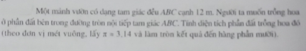 Một mảnh vườn có dạng tam giác đều ABC cạnh 12 m. Người ta muốn trồng hoa 
ở phần đất bên trong đường tròn nội tiếp tam giác ABC. Tính diện tích phần đất trồng hoa đồ 
(theo đơn vị mét vuông, lấy π approx 3.14 và làm tròn kết quả đến hàng phần mười).