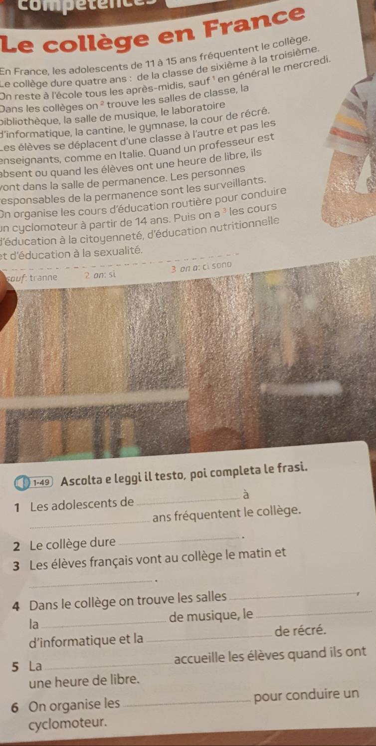 competence 
Le collège en France 
En France. les adolescents de 11 à 15 ans fréquentent le collège. 
Le collège dure quatre ans : de la classe de sixième à la troisième. 
On reste à l'école tous les après-midis, sauf 1 en général le mercredi. 
Dans les collèges o n^2 trouve les salles de classe, la 
bibliothèque, la salle de musique, le laboratoire 
d'informatique, la cantine, le gymnase, la cour de récré. 
Les élèves se déplacent d'une classe à l'autre et pas les 
enseignants, comme en Italie. Quand un professeur est 
absent ou quand les élèves ont une heure de libre, ils 
yont dans la salle de permanence. Les personnes 
responsables de la permanence sont les surveillants. 
On organise les cours d'éducation routière pour conduire 
un cyclomoteur à partir de 14 ans. Puis on a^3 les cours 
d'éducation à la citoyenneté, d'éducation nutritionnelle 
et d'éducation à la sexualité. 
souf: tranne 2 on: si 3 on a: ci sono 
1-49 Ascolta e leggi il testo, poi completa le frasi. 
_à 
1 Les adolescents de 
_ 
ans fréquentent le collège. 
_ 
2 Le collège dure . 
3 Les élèves français vont au collège le matin et 
_ 
_ 
4 Dans le collège on trouve les salles 
_r 
la_ de musique, le 
d'informatique et la _de récré. 
5 La_ accueille les élèves quand ils ont 
une heure de libre. 
6 On organise les_ pour conduire un 
cyclomoteur.