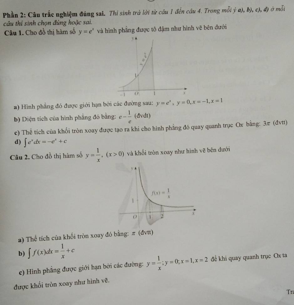 Phần 2: Câu trắc nghiệm đúng sai. Thí sinh trả lời từ câu 1 đến câu 4. Trong mỗi ý a), b), c), d) ở mỗi
câu thí sinh chọn đúng hoặc sai.
Câu 1. Cho đồ thị hàm số y=e^x và hình phẳng được tô đậm như hình vẽ bên dưới
a) Hình phẳng đó được giới hạn bởi các đường sau: y=e^x,y=0,x=-1,x=1
b) Diện tích của hình phẳng đó bằng: e- 1/e  (đvdt)
c) Thể tích của khối tròn xoay được tạo ra khi cho hình phẳng đó quay quanh trục Ox bằng: 3π (đvtt)
d) ∈t e^xdx=-e^x+c
Câu 2. Cho đồ thị hàm số y= 1/x ,(x>0) và khối tròn xoay như hình vẽ bên dưới
a) Thể tích của khối tròn xoay đó bằng: π (đvtt)
b) ∈t f(x)dx= 1/x +c
c) Hình phẳng được giới hạn bởi các đường: y= 1/x ;y=0;x=1,x=2 để khi quay quanh trục Ox ta
được khối tròn xoay như hình vẽ.
Tra