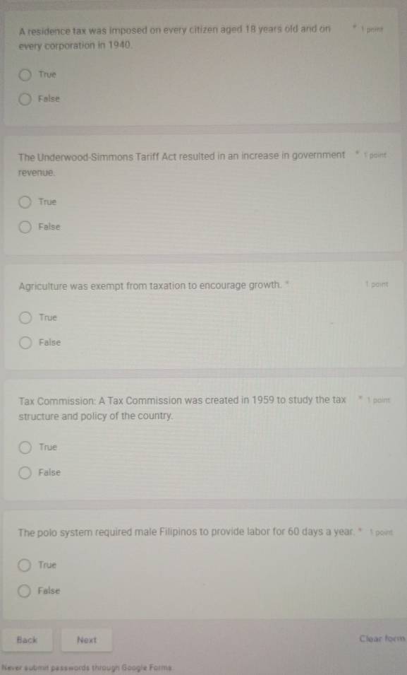 A residence tax was imposed on every citizen aged 18 years old and on 1 parns
every corporation in 1940.
True
False
The Underwood-Simmons Tariff Act resulted in an increase in government " 1 point
revenue.
True
False
Agriculture was exempt from taxation to encourage growth." 1 point
True
False
Tax Commission: A Tax Commission was created in 1959 to study the tax " 1 point
structure and policy of the country.
True
False
The polo system required male Filipinos to provide labor for 60 days a year. " s poins
True
False
Back Next Clear form
Never submit passwords through Google Forms