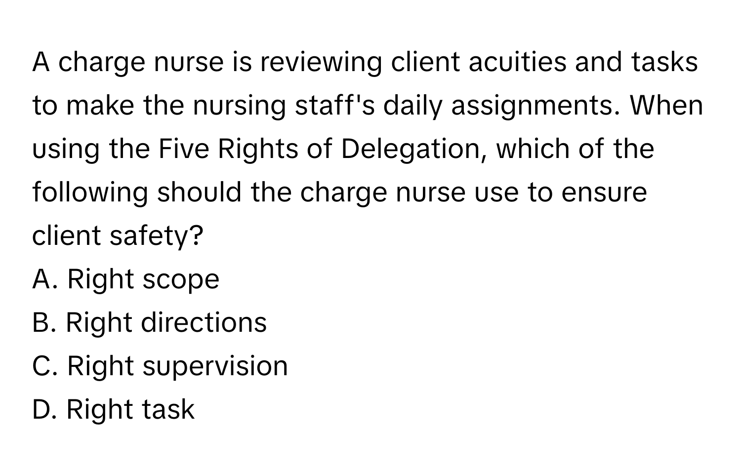 A charge nurse is reviewing client acuities and tasks to make the nursing staff's daily assignments. When using the Five Rights of Delegation, which of the following should the charge nurse use to ensure client safety?

A. Right scope
B. Right directions
C. Right supervision
D. Right task