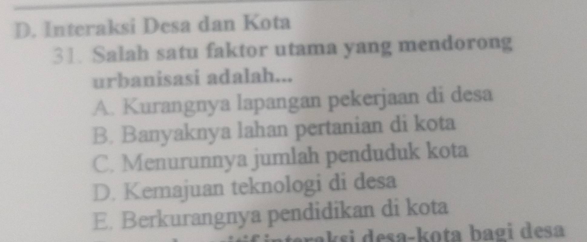 D. Interaksi Desa dan Kota
31. Salah satu faktor utama yang mendorong
urbanisasi adalah...
A. Kurangnya lapangan pekerjaan di desa
B. Banyaknya lahan pertanian di kota
C. Menurunnya jumlah penduduk kota
D. Kemajuan teknologi di desa
E. Berkurangnya pendidikan di kota
akɛi desa-kota bagi desa