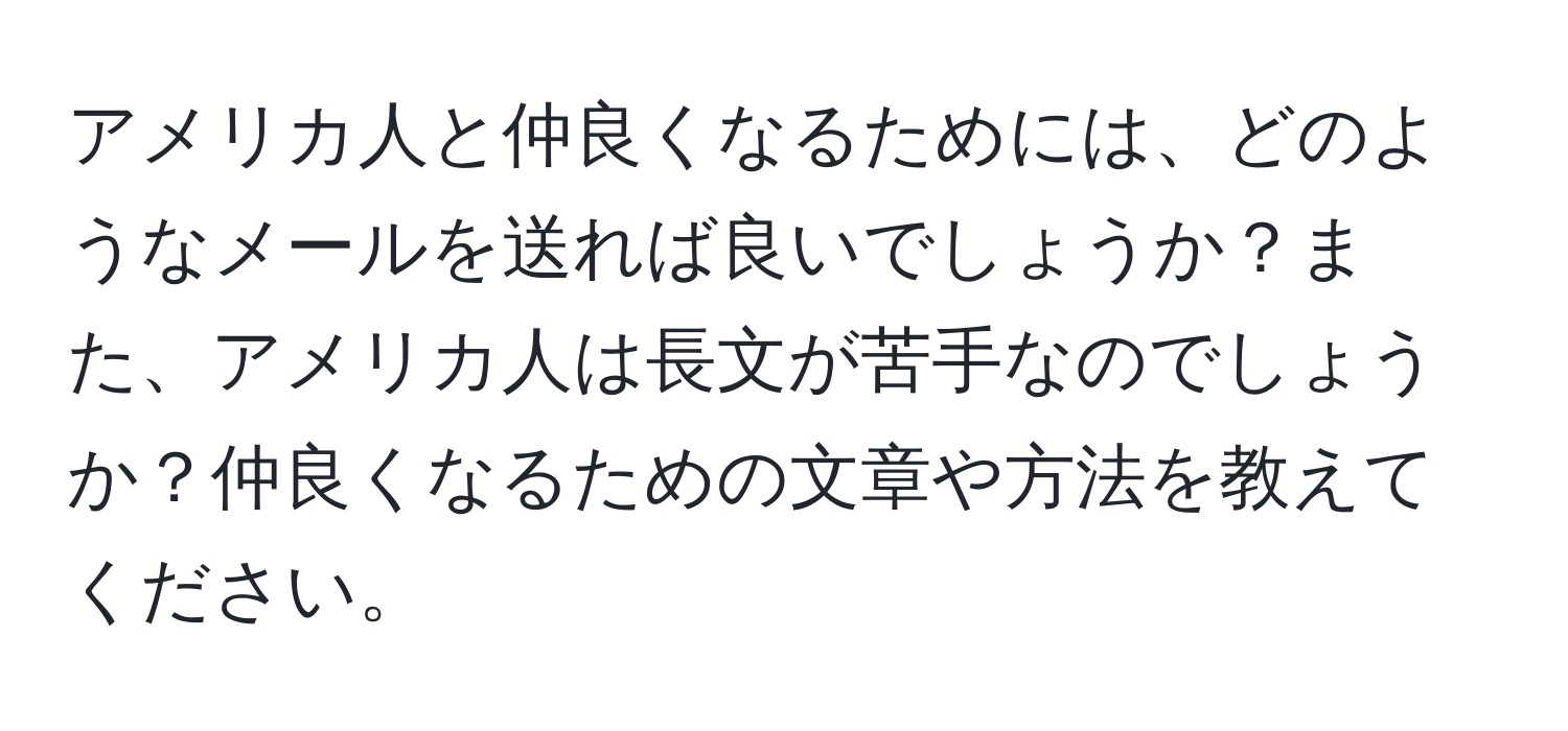 アメリカ人と仲良くなるためには、どのようなメールを送れば良いでしょうか？また、アメリカ人は長文が苦手なのでしょうか？仲良くなるための文章や方法を教えてください。