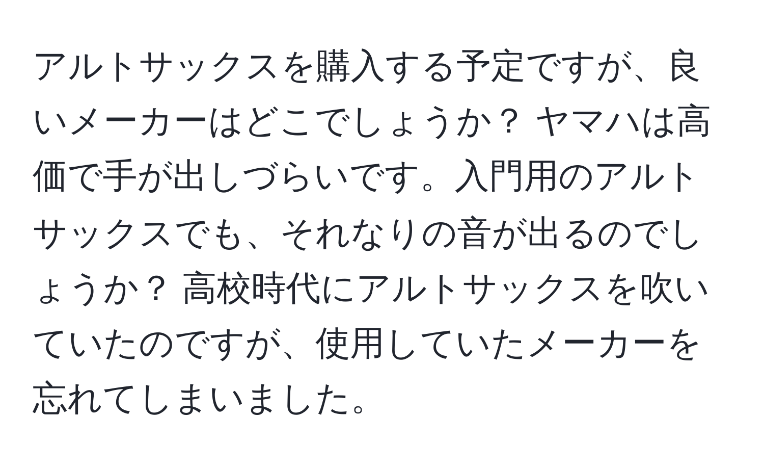 アルトサックスを購入する予定ですが、良いメーカーはどこでしょうか？ ヤマハは高価で手が出しづらいです。入門用のアルトサックスでも、それなりの音が出るのでしょうか？ 高校時代にアルトサックスを吹いていたのですが、使用していたメーカーを忘れてしまいました。