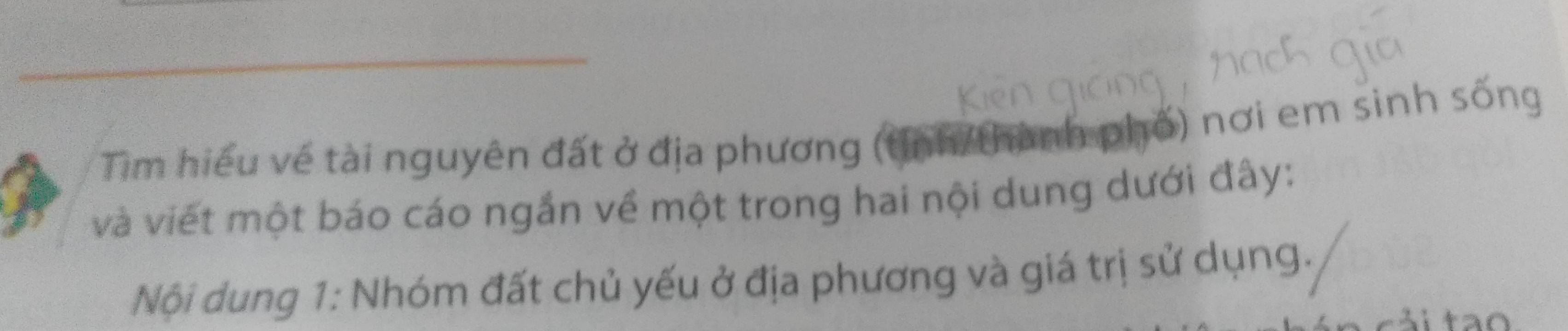 Tim hiểu về tài nguyên đất ở địa phương (tỉnh/thành phố) nơi em sinh sống 
và viết một báo cáo ngắn về một trong hai nội dung dưới đây: 
Nội dung 1: Nhóm đất chủ yếu ở địa phương và giá trị sử dụng.