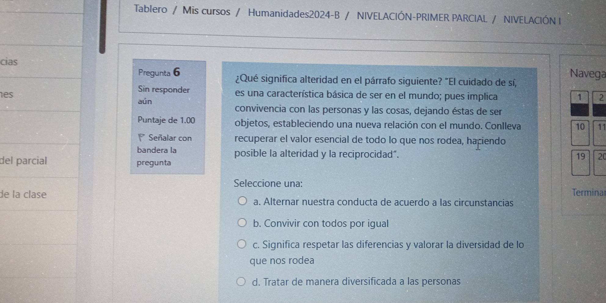 Tablero / Mis cursos / Humanidades2024-B / NIVELACIÓN-PRIMER PARCIAL / NIVELACIÓN I
cias
Pregunta 6 Navega
¿Qué significa alteridad en el párrafo siguiente? "El cuidado de sí,
Sin responder
es es una característica básica de ser en el mundo; pues implica 1 2
aún
convivencia con las personas y las cosas, dejando éstas de ser
Puntaje de 1.00 objetos, estableciendo una nueva relación con el mundo. Conlleva
10 11
Señalar con recuperar el valor esencial de todo lo que nos rodea, haciendo
bandera la
posible la alteridad y la reciprocidad”.
del parcial
pregunta 19 20
Seleccione una:
de la clase Terminar
a. Alternar nuestra conducta de acuerdo a las circunstancias
b. Convivir con todos por igual
c. Significa respetar las diferencias y valorar la diversidad de lo
que nos rodea
d. Tratar de manera diversificada a las personas