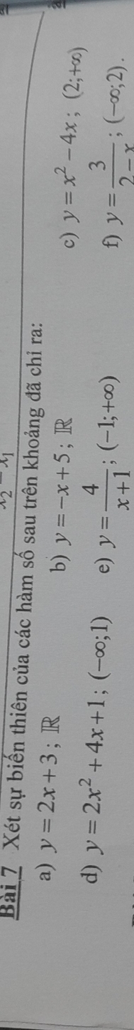 x_2-x_1
Bài 7 Xét sự biến thiên của các hàm số sau trên khoảng đã chỉ ra: 
a) y=2x+3; R c) y=x^2-4x; (2;+∈fty )
b) y=-x+5^ R 
d) y=2x^2+4x+1; (-∈fty ;1) e) y= 4/x+1 ; (-1;+∈fty )
f) y= 3/2-x ; (-∈fty ;2).