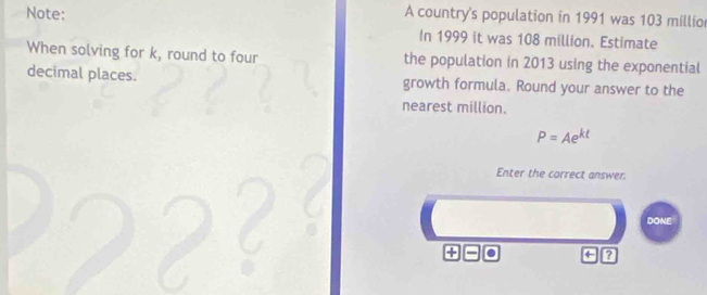 Note: A country's population in 1991 was 103 millio
In 1999 it was 108 million. Estimate 
When solving for k, round to four the population in 2013 using the exponential 
decimal places. growth formula. Round your answer to the 
nearest million.
P=Ae^(kt)
Enter the correct answer. 
DONE 
+ 
+