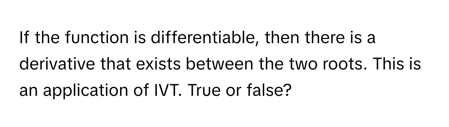 If the function is differentiable, then there is a derivative that exists between the two roots. This is an application of IVT. True or false?