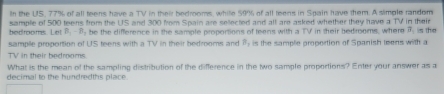 In the US, 77% of all teens have a TV in their bedrooms, while 59% of all teens in Spain have them. A simple random 
sample of 500 teens from the US and 300 from Spain are selected and all are asked whether they have a TV in their s the 
bedrooms. Let B_2-B be the difference in the sample proportions of teens with a TV in their bedrooms, where vector H
sample proportion of US teens with a TV in their bedrooms and B_1 is the sample proportion of Spanish teens with a 
TV in their bedrooms. 
What is the mean of the sampling distribution of the difference in the two sample proportions? Enter your answer as a 
decimal to the bundredths place .