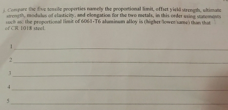 Compare the five tensile properties namely the proportional limit, offset yield strength, ultimate 
strength, modulus of clasticity, and elongation for the two metals, in this order using statements 
such as: the proportional limit of 6061-T6 aluminum alloy is (higher/lower/same) than that 
of CR 1018 steel. 
_1 
_2 
_3 
_4 
_ 
5