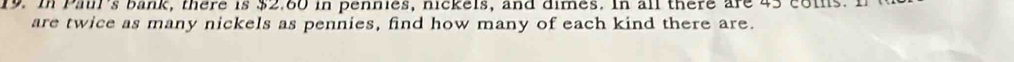 In Pail's bank, there is $2.60 in pennies, nickels, and dimes. In all there are 45 coms. 
are twice as many nickels as pennies, find how many of each kind there are.