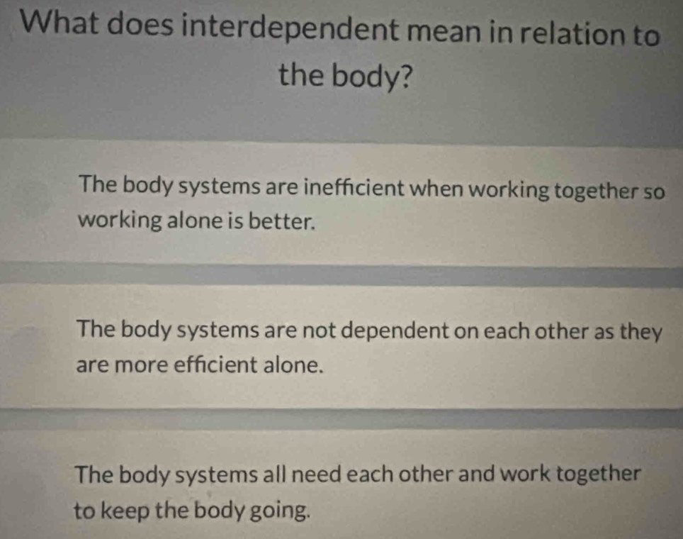 What does interdependent mean in relation to
the body?
The body systems are inefficient when working together so
working alone is better.
The body systems are not dependent on each other as they
are more efficient alone.
The body systems all need each other and work together
to keep the body going.