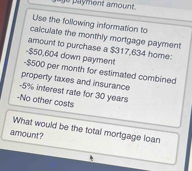 jage payment amount. 
Use the following information to 
calculate the monthly mortgage payment 
amount to purchase a $317,634 home: 
- $50,604 down payment 
- $500 per month for estimated combined 
property taxes and insurance
-5% interest rate for 30 years
-No other costs 
What would be the total mortgage loan 
amount?