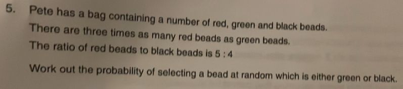 Pete has a bag containing a number of red, green and black beads. 
There are three times as many red beads as green beads. 
The ratio of red beads to black beads is 5:4
Work out the probability of selecting a bead at random which is either green or black.