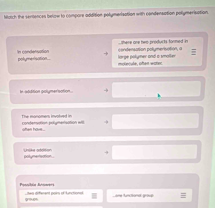 Match the sentences below to compare addition polymerisation with condensation polymerisation. 
...there are two products formed in 
In condensation condensation polymerisation, a 
polymerisation... large polymer and a smaller 
molecule, often water. 
In addition polymerisation... 
The monomers involved in 
condensation polymerisation will 
often have... 
Unlike addition 
polymerisation... 
Possible Answers 
.two different pairs of functional Lone functional group 
groups.