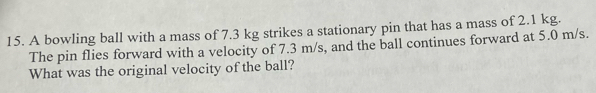 A bowling ball with a mass of 7.3 kg strikes a stationary pin that has a mass of 2.1 kg. 
The pin flies forward with a velocity of 7.3 m/s, and the ball continues forward at 5.0 m/s. 
What was the original velocity of the ball?