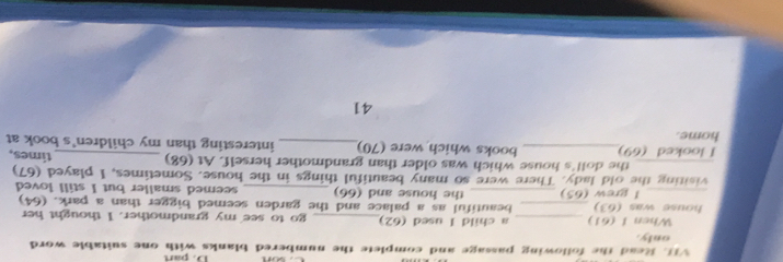 part 
VIL Read the following passage and complete the numbered blanks with one suitable word 
only. 
When 1 (61) _a child I used (62)_ go to see my grandmother. I thought her 
house was (fcirc  _beautiful as a palace and the garden seemed bigger than a park. (64) 
_l grew (65) _the house and (66) _seemed smaller but I still loved 
visiting the old lady. There were so many beautiful things in the house. Sometimes, I played (67) 
_the doll's house which was older than grandmother herself. At (68) 
I looked (69)_ books which were (70)_ interesting than my children's book at times, 
home. 
41