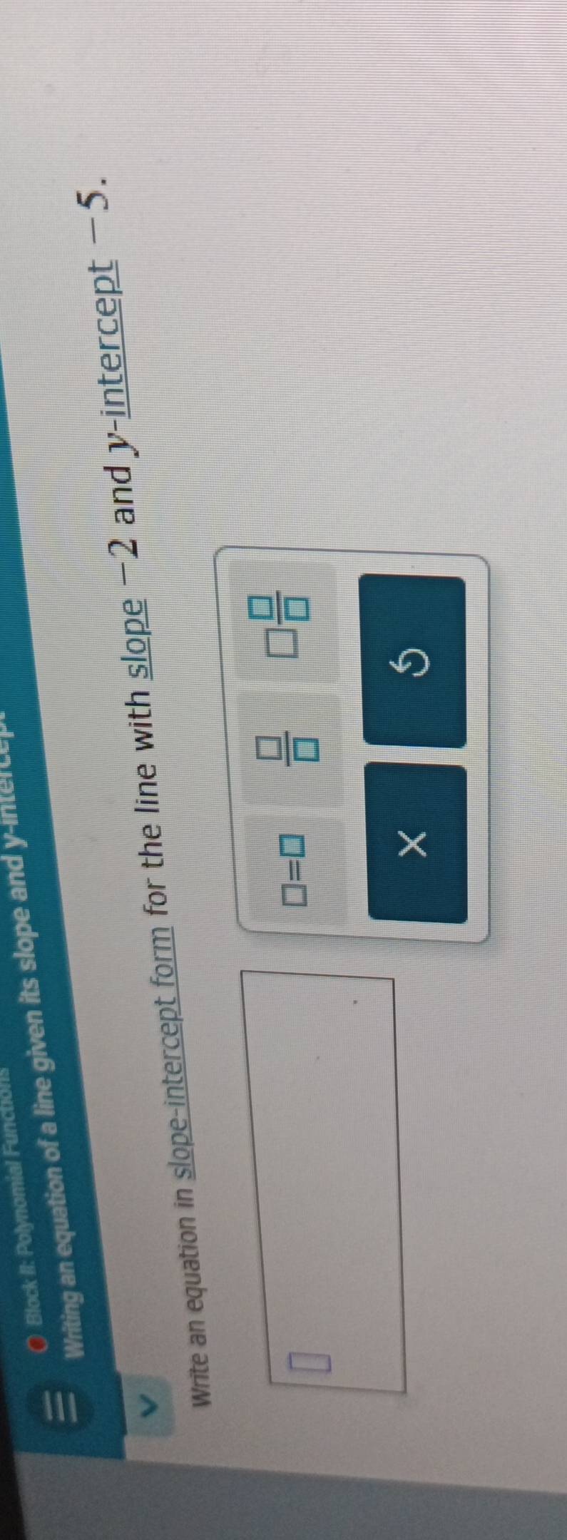 ( Block II: Polynomial Funchol! 
Writing an equation of a line given its slope and y ie 
Write an equation in slope-intercept form for the line with slope −2 and y-intercept −5.
□ =□  □ /□   □  □ /□  
×