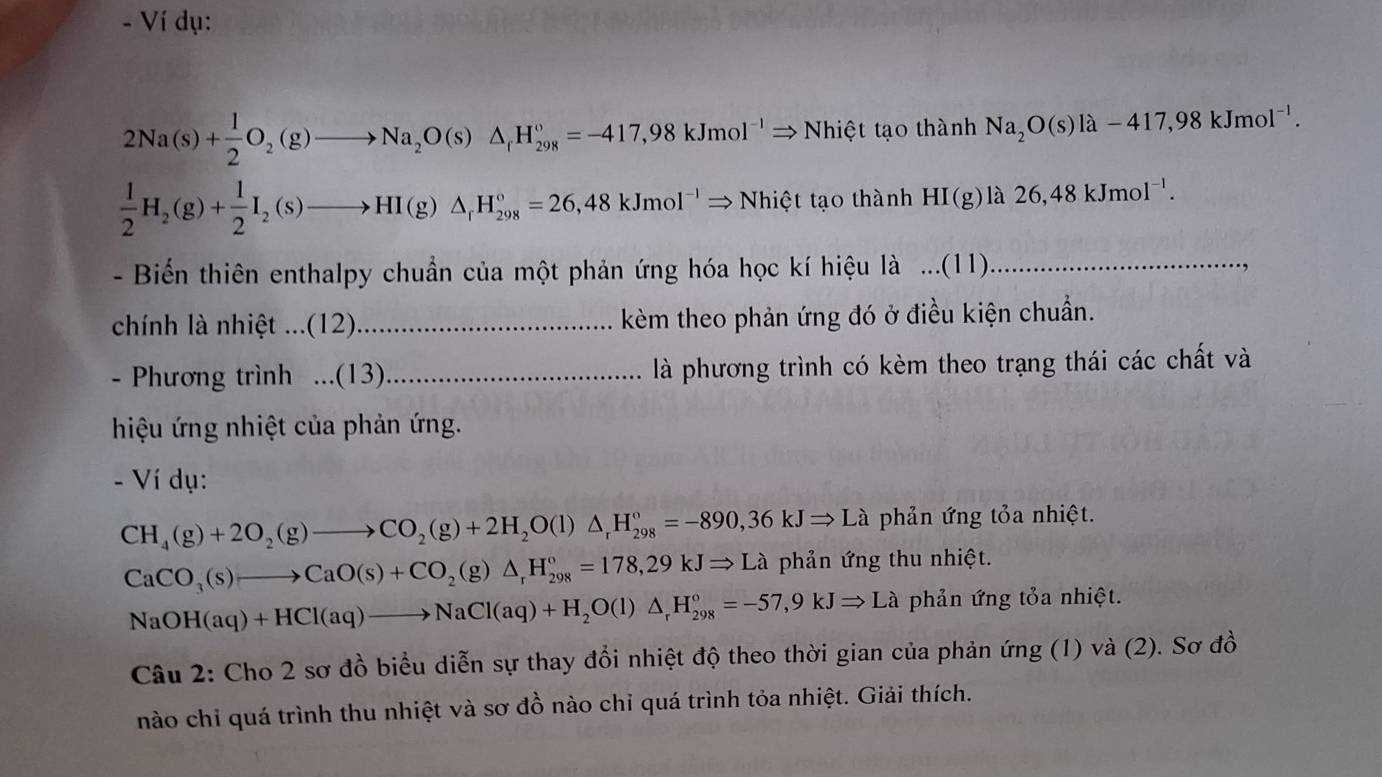 Ví dụ:
2Na(s)+ 1/2 O_2(g)to Na_2O(s)△ _fH_(298)°=-417,98kJmol^(-1)Rightarrow Nhiet tạo thành Na_2O(s)la-417,98kJmol^(-1).
 1/2 H_2(g)+ 1/2 I_2(s)to HI(g)△ _fH_(298)°=26,48kJmol^(-1)Rightarrow Nhicttan tha nh HI(g) là 26,48kJmol^(-1).
- Biến thiên enthalpy chuẩn của một phản ứng hóa học kí hiệu là ...(11)_
chính là nhiệt ...(12)_ kèm theo phản ứng đó ở điều kiện chuẩn.
- Phương trình ...(13)_ là phương trình có kèm theo trạng thái các chất và
hiệu ứng nhiệt của phản ứng.
- Ví dụ:
CH_4(g)+2O_2(g)to CO_2(g)+2H_2O(l)△ _rH_(298)°=-890,36kJRightarrow La phản ứng tỏa nhiệt.
CaCO_3(s)to CaO(s)+CO_2(g)△ _rH_(298)°=178,29kJRightarrow La phản ứng thu nhiệt.
NaOH(aq)+HCl(aq)to NaCl(aq)+H_2O(l)△ _rH_(298)°=-57,9kJRightarrow La phản ứng tỏa nhiệt.
Câu 2: Cho 2 sơ đồ biểu diễn sự thay đổi nhiệt độ theo thời gian của phản ứng (1) và (2). Sơ đồ
nào chỉ quá trình thu nhiệt và sơ đồ nào chỉ quá trình tỏa nhiệt. Giải thích.