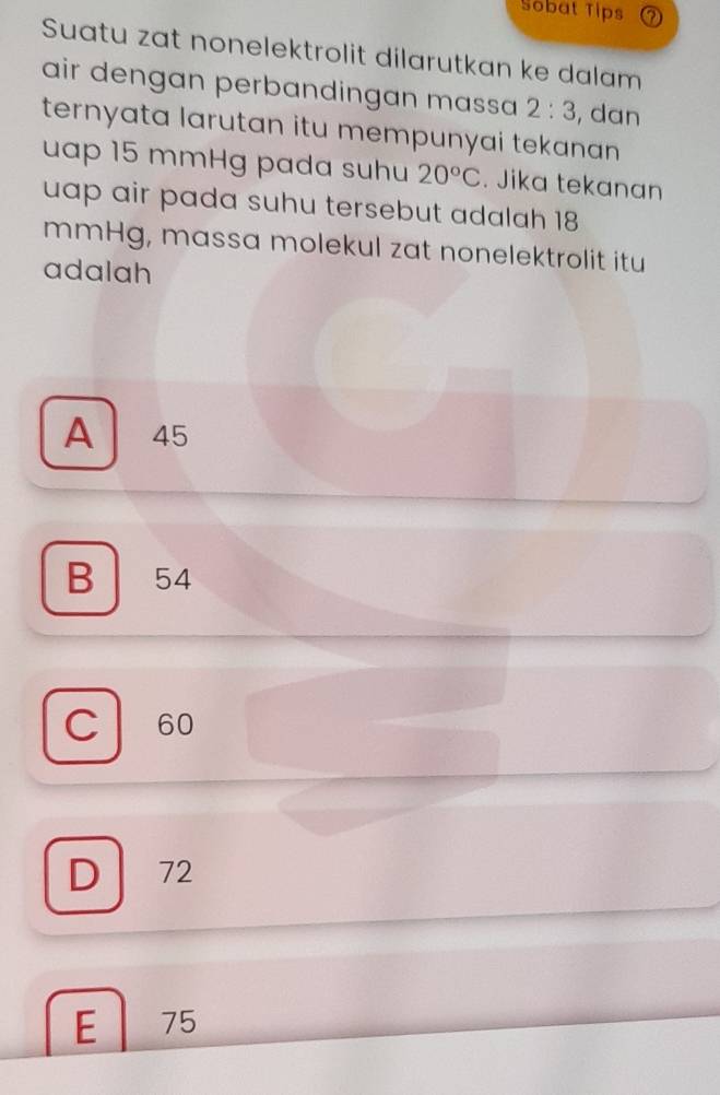 Sobat Tips
Suatu zat nonelektrolit dilarutkan ke dalam
air dengan perbandingan massa 2:3 , dan
ternyata larutan itu mempunyai tekanan 
uap 15 mmHg pada suhu 20°C. Jika tekanan
uap air pada suhu tersebut adalah 18
mmHg, massa molekul zat nonelektrolit itu
adalah
A ₹45
B 54
C 60
D 72
E 75