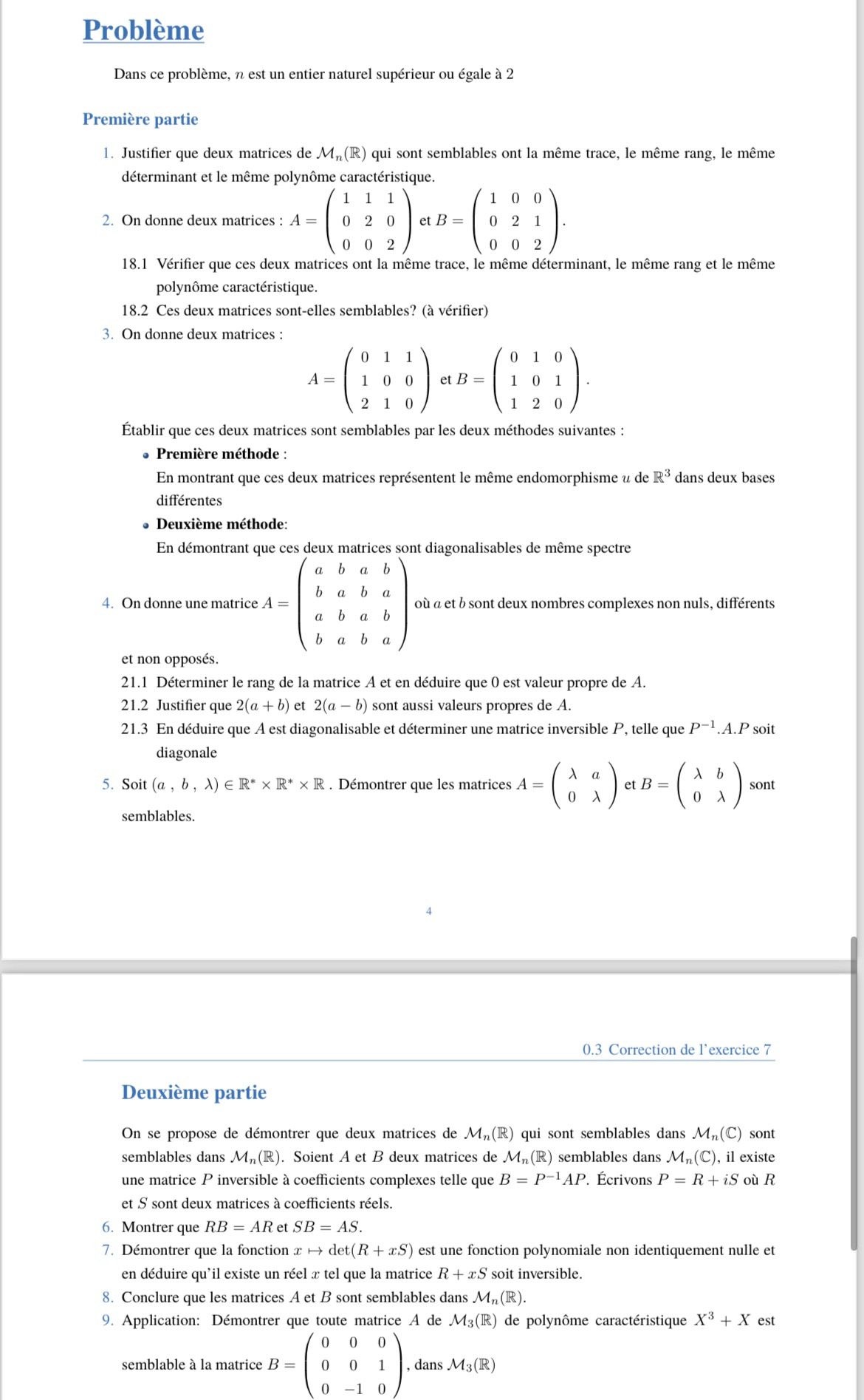 Problème
Dans ce problème, n est un entier naturel supérieur ou égale à 2
Première partie
1. Justifier que deux matrices de M(R) qui sont semblables ont la même trace, le même rang, le même
déterminant et le même polynôme caractéristique.
2. On donne deux matrices : A=beginpmatrix 1&1&1 0&2&0 0&0&2endpmatrix et B=beginpmatrix 1&0&0 0&2&1 0&0&2endpmatrix .
18.1 Vérifier que ces deux matrices ont la même trace, le même déterminant, le même rang et le même
polynôme caractéristique.
18.2 Ces deux matrices sont-elles semblables? (à vérifier)
3. On donne deux matrices :
A=beginpmatrix 0&1&1 1&0&0 2&1&0endpmatrix et B=beginpmatrix 0&1&0 1&0&1 1&2&0endpmatrix .
Établir que ces deux matrices sont semblables par les deux méthodes suivantes :
Première méthode :
En montrant que ces deux matrices représentent le même endomorphisme u de R^3 dans deux bases
différentes
Deuxième méthode:
En démontrant que ces deux matrices sont diagonalisables de même spectre
4. On donne une matrice tA=beginpmatrix a&b&a&b b&a&b&a a&b&a&b b&a&b&aendpmatrix où à et b sont deux nombres complexes non nuls, différents
et non opposés.
21.1 Déterminer le rang de la matrice A et en déduire que 0 est valeur propre de A.
21.2 Justifier que 2(a+b) et 2(a-b) sont aussi valeurs propres de A.
21.3 En déduire que A est diagonalisable et déterminer une matrice inversible P, telle que P^(-1).A.P soit
diagonale
5. Soit (a,b,lambda )∈ R^** R^** R. Démontrer que les matrices A=beginpmatrix lambda &a 0&lambda endpmatrix et B=beginpmatrix lambda &b 0&lambda endpmatrix sont
semblables.
0.3 Correction de l'exercice 7
Deuxième partie
On se propose de démontrer que deux matrices de M_n(R) qui sont semblables dans M_n(C) sont
semblables dans M_n(R). Soient A et B deux matrices de M_n(R) semblables dans M_n(C) ), il existe
une matrice P inversible à coefficients complexes telle que B=P^(-1)AP. Écrivons P=R+iS où R
et S sont deux matrices à coefficients réels.
6. Montrer que RB=AR et SB=AS.
7. Démontrer que la fonction x → det t(R+xS) est une fonction polynomiale non identiquement nulle et
en déduire qu'il existe un réel x tel que la matrice R+xS soit inversible.
8. Conclure que les matrices A et B sont semblables dans M_n(R).
9. Application: Démontrer que toute matrice A de M_3(R) de polynôme caractéristique X^3+X est
semblable à la matrice B=beginpmatrix 0&0&0 0&0&1 0&-1&0endpmatrix , dans M_3(R)